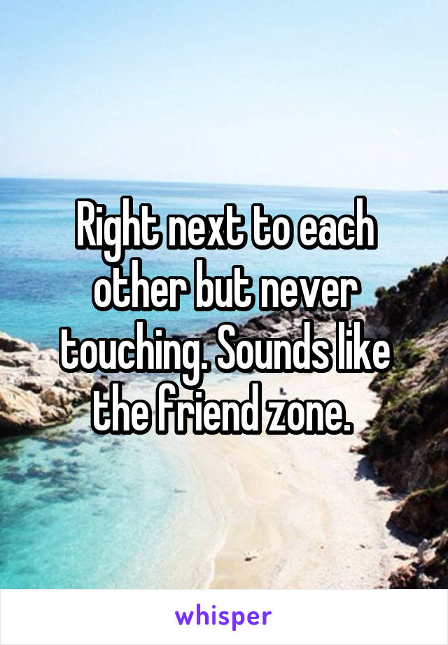 Right next to each other but never touching. Sounds like the friend zone. 