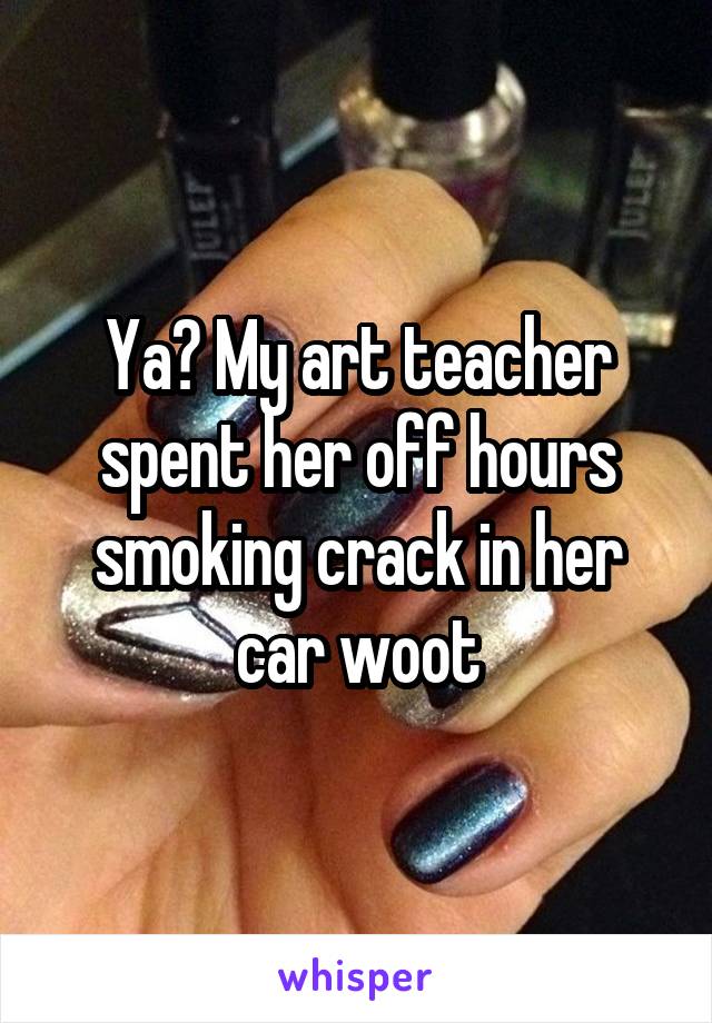 Ya? My art teacher spent her off hours smoking crack in her car woot