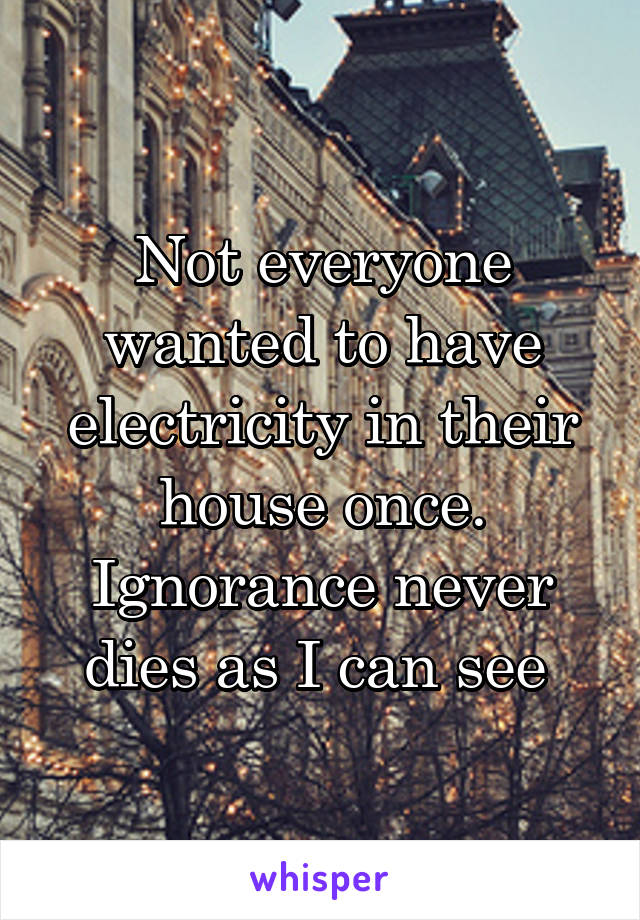 Not everyone wanted to have electricity in their house once. Ignorance never dies as I can see 