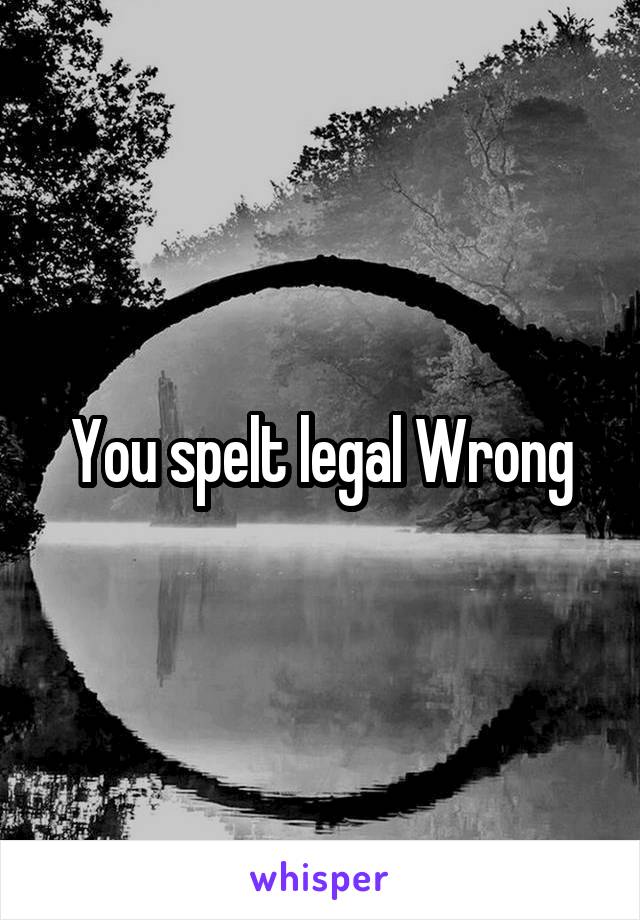 You spelt legal Wrong