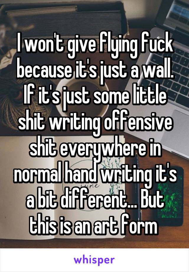 I won't give flying fuck because it's just a wall. If it's just some little shit writing offensive shit everywhere in normal hand writing it's a bit different... But this is an art form 