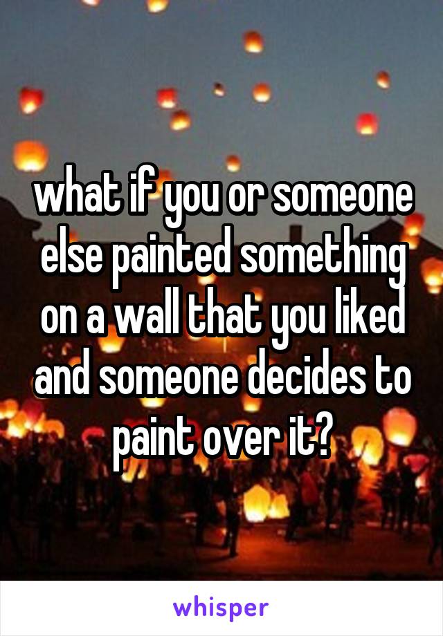  what if you or someone else painted something on a wall that you liked and someone decides to paint over it?