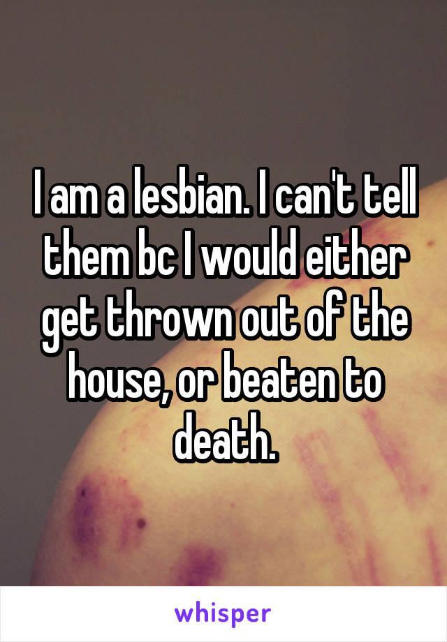 I am a lesbian. I can't tell them bc I would either get thrown out of the house, or beaten to death.