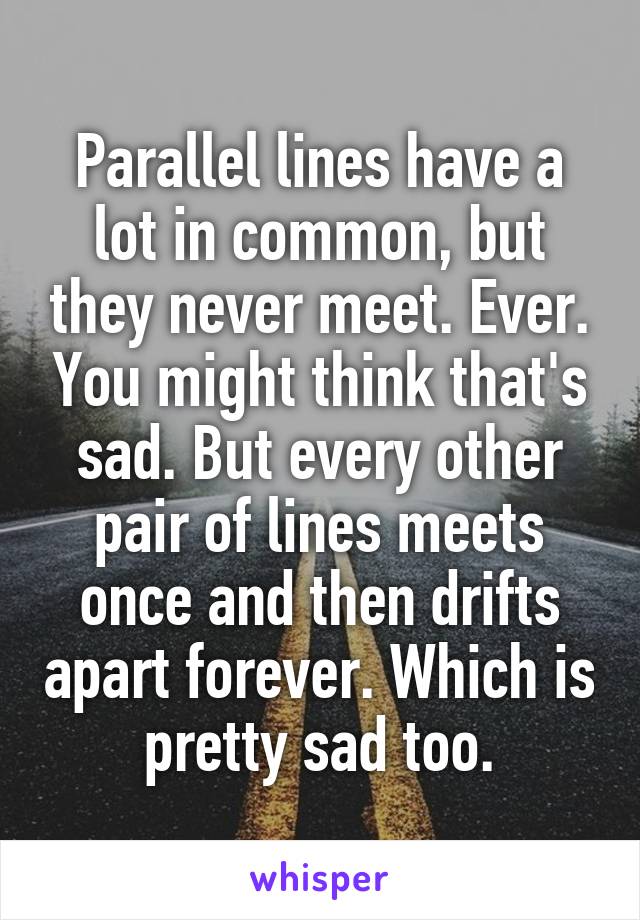 Parallel lines have a lot in common, but they never meet. Ever. You might think that's sad. But every other pair of lines meets once and then drifts apart forever. Which is pretty sad too.