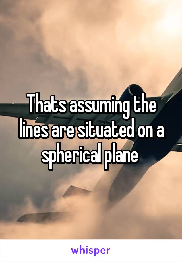 Thats assuming the lines are situated on a spherical plane 