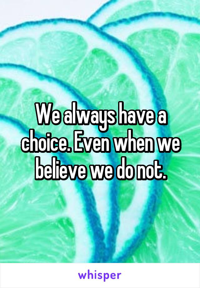 We always have a choice. Even when we believe we do not.