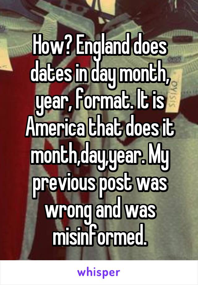 How? England does dates in day month, year, format. It is America that does it month,day,year. My previous post was wrong and was misinformed.