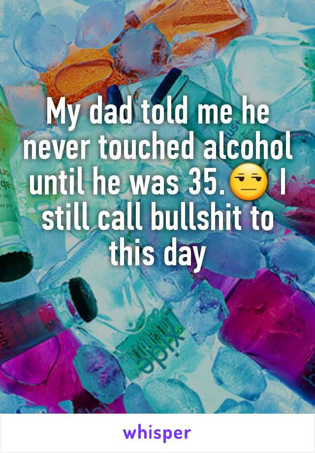 My dad told me he never touched alcohol until he was 35.😒 I still call bullshit to this day