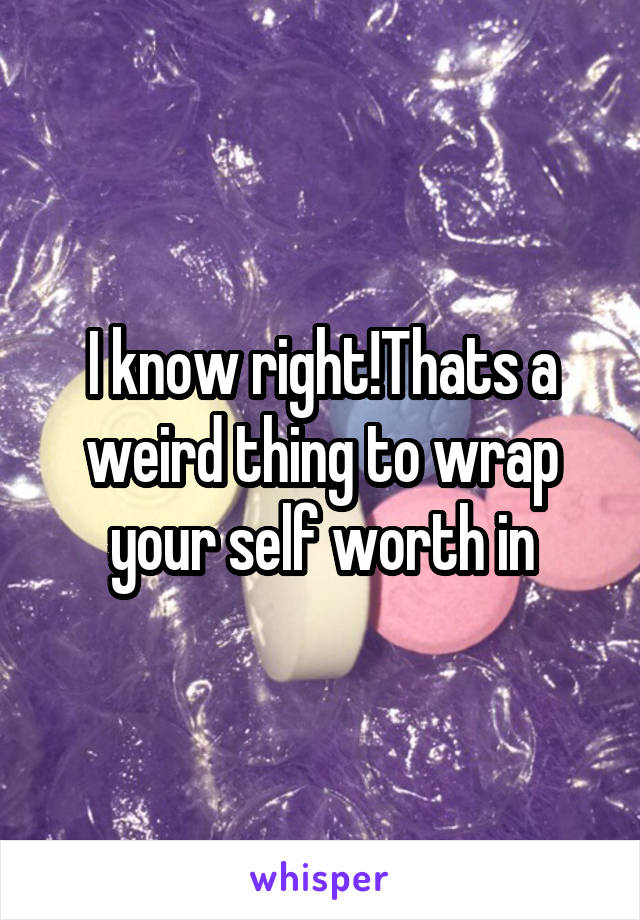 I know right!Thats a weird thing to wrap your self worth in