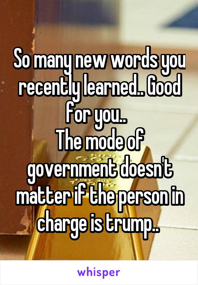 So many new words you recently learned.. Good for you..  
The mode of government doesn't matter if the person in charge is trump.. 