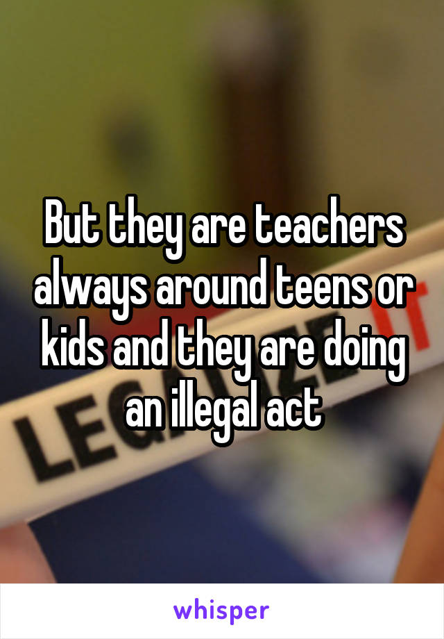 But they are teachers always around teens or kids and they are doing an illegal act