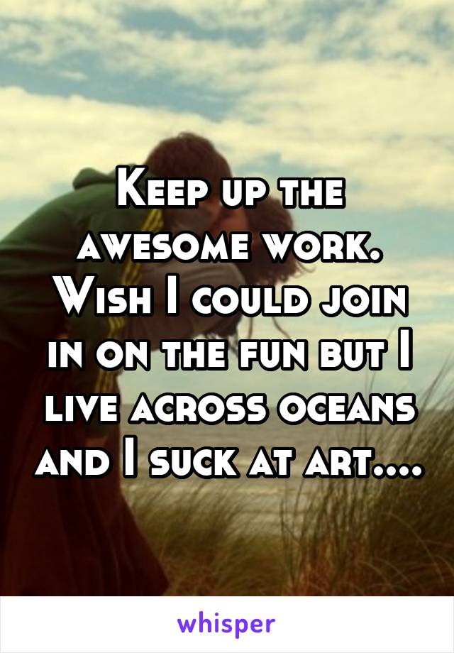 Keep up the awesome work. Wish I could join in on the fun but I live across oceans and I suck at art....