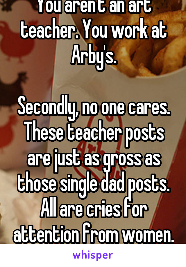 You aren't an art teacher. You work at Arby's.

Secondly, no one cares. These teacher posts are just as gross as those single dad posts. All are cries for attention from women. 