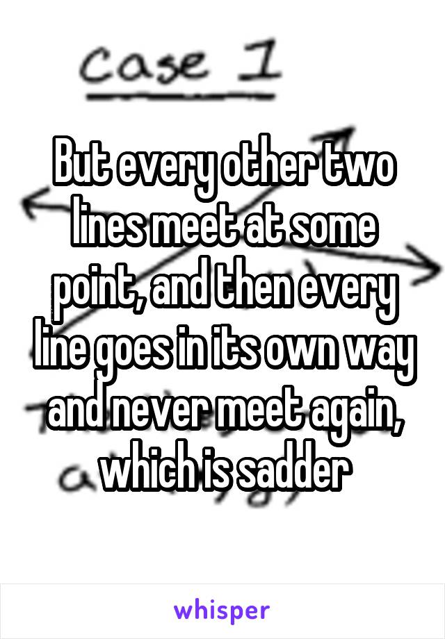 But every other two lines meet at some point, and then every line goes in its own way and never meet again, which is sadder