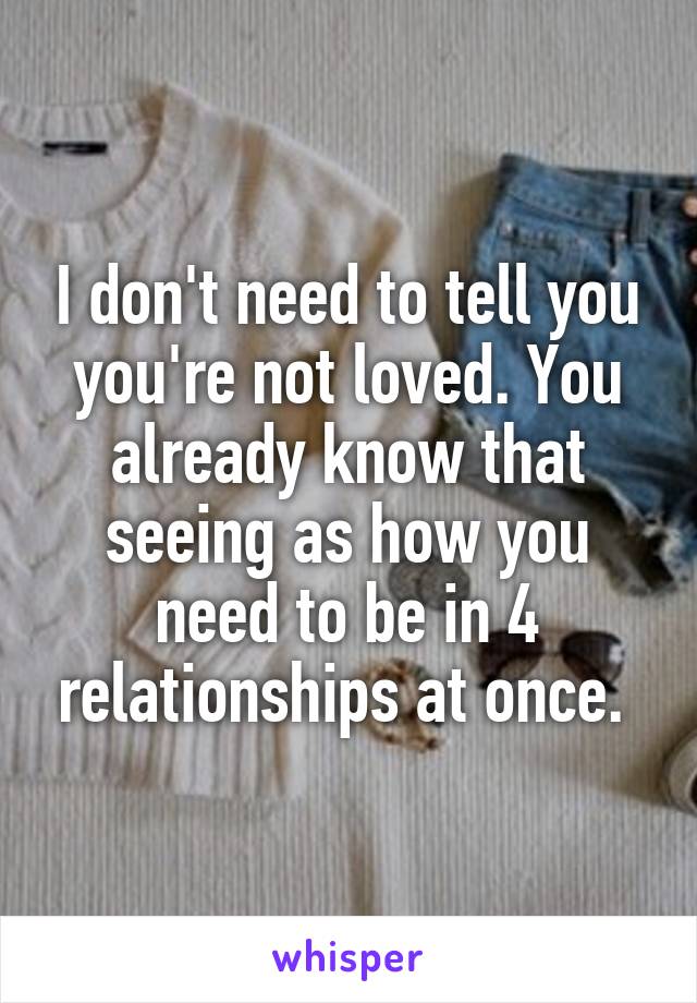 I don't need to tell you you're not loved. You already know that seeing as how you need to be in 4 relationships at once. 