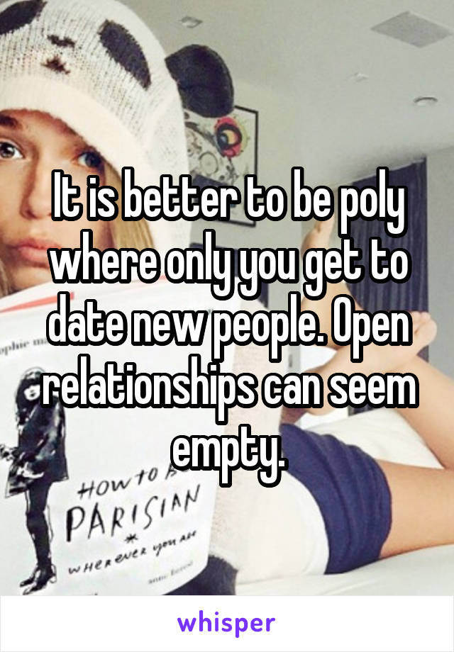 It is better to be poly where only you get to date new people. Open relationships can seem empty.