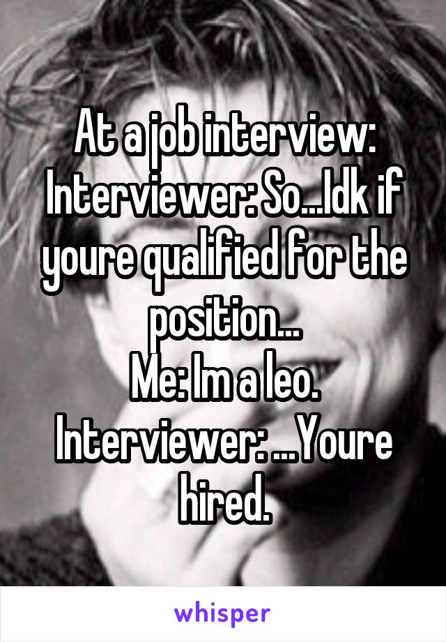 At a job interview:
Interviewer: So...Idk if youre qualified for the position...
Me: Im a leo.
Interviewer: ...Youre hired.