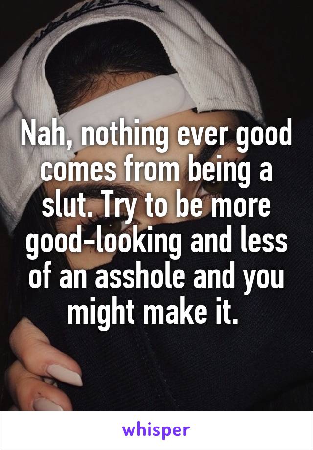 Nah, nothing ever good comes from being a slut. Try to be more good-looking and less of an asshole and you might make it. 