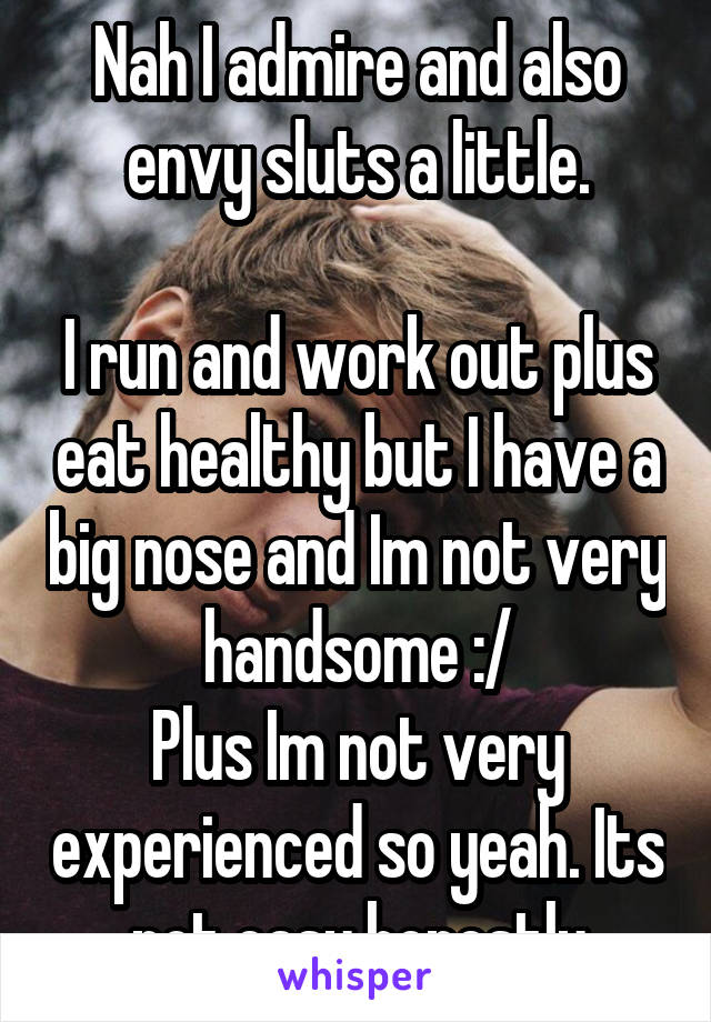 Nah I admire and also envy sluts a little.

I run and work out plus eat healthy but I have a big nose and Im not very handsome :/
Plus Im not very experienced so yeah. Its not easy honestly