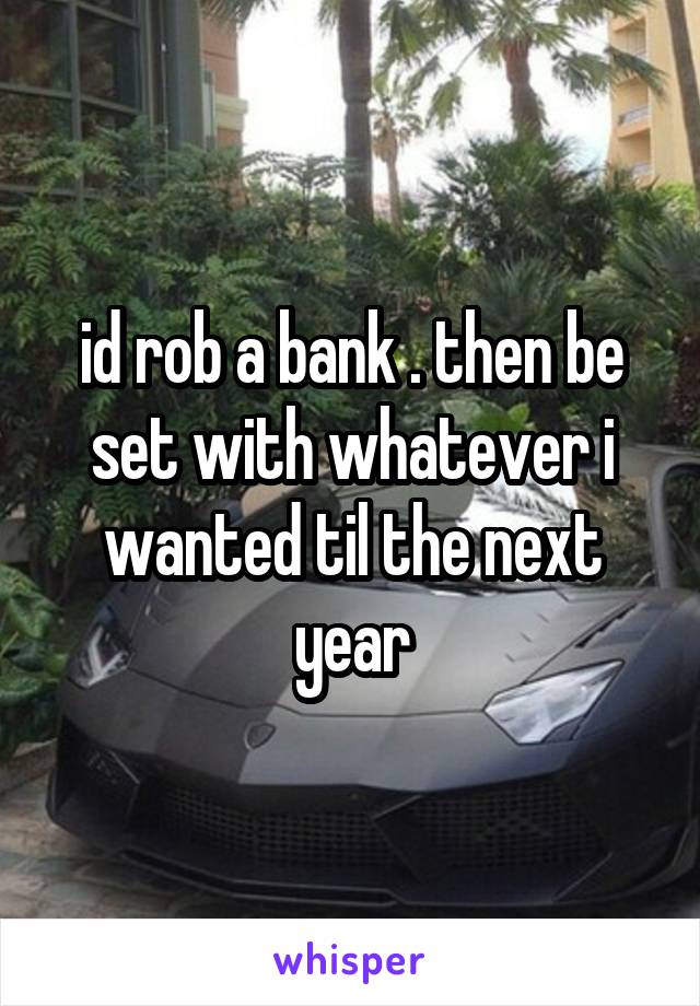 id rob a bank . then be set with whatever i wanted til the next year
