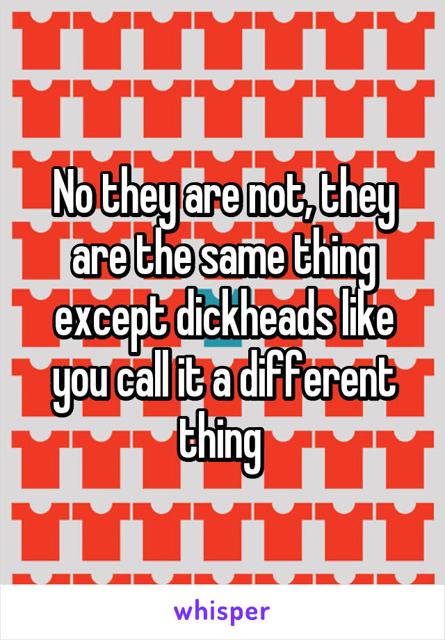 No they are not, they are the same thing except dickheads like you call it a different thing 