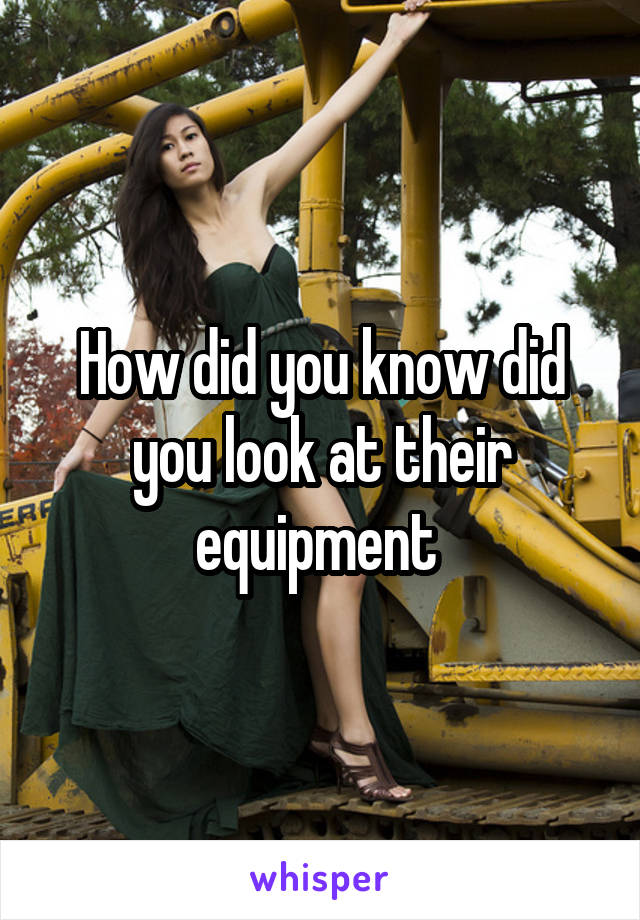 How did you know did you look at their equipment 