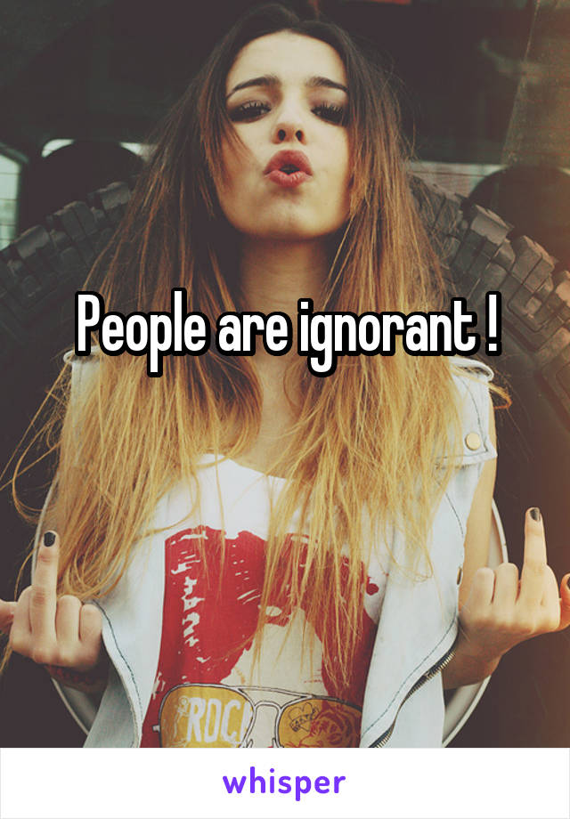 People are ignorant !

