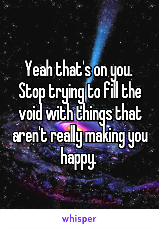 Yeah that's on you.  Stop trying to fill the void with things that aren't really making you happy. 