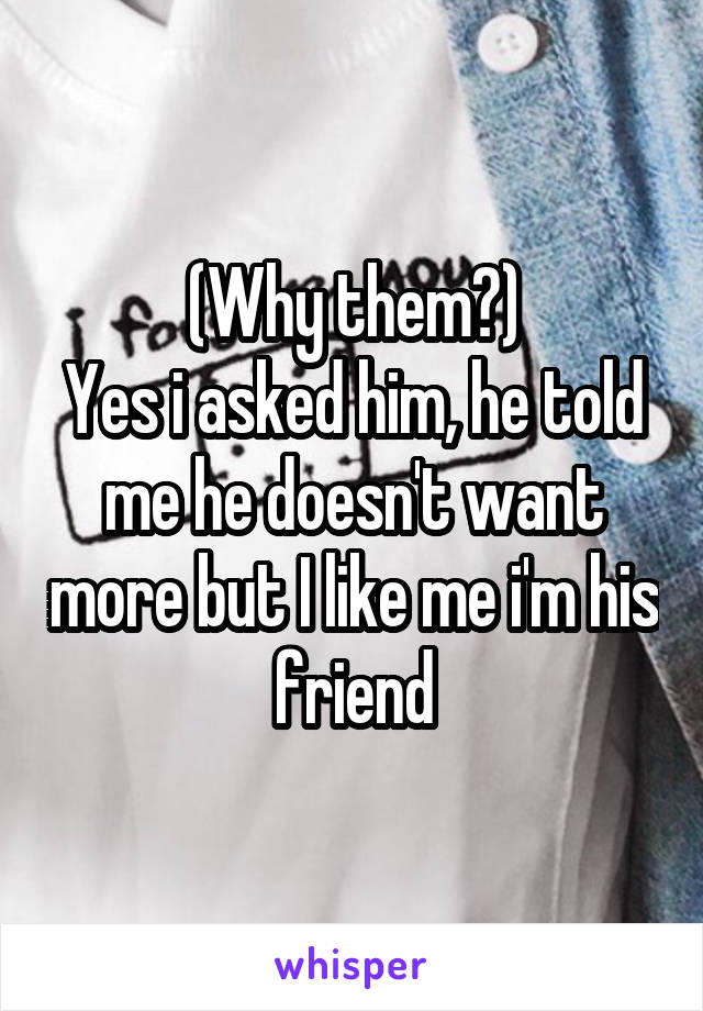 (Why them?)
Yes i asked him, he told me he doesn't want more but I like me i'm his friend