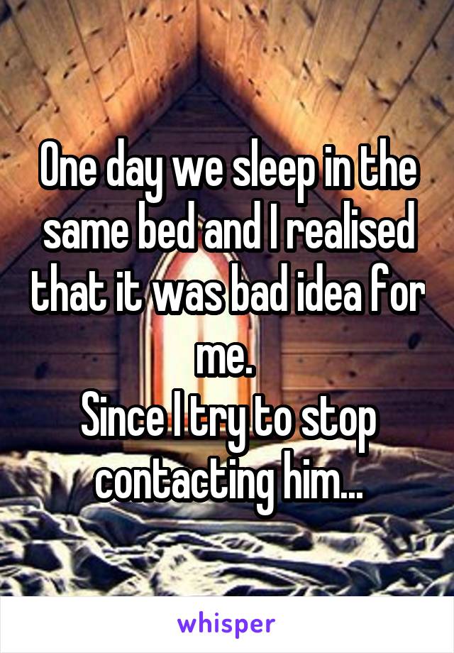 One day we sleep in the same bed and I realised that it was bad idea for me. 
Since I try to stop contacting him...