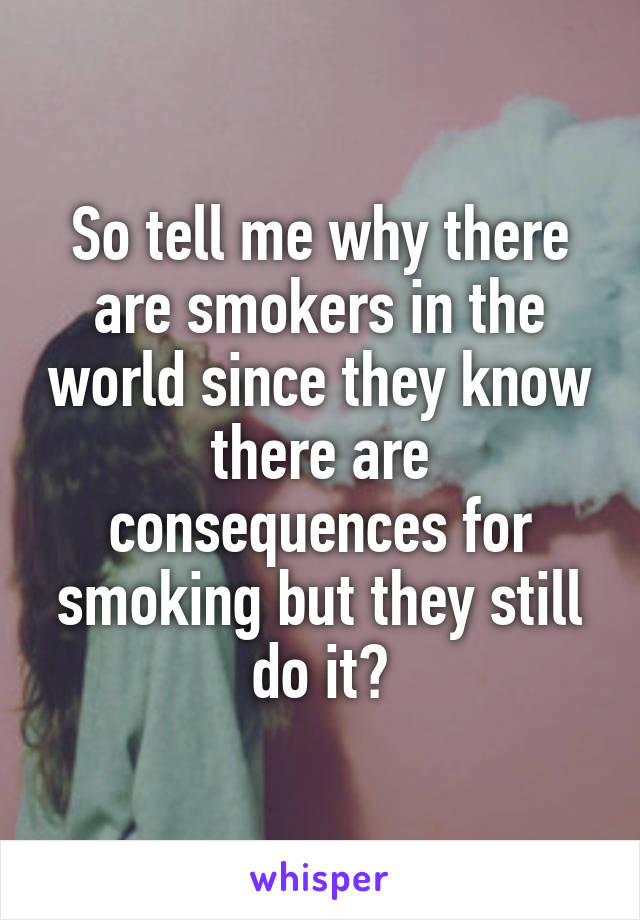 So tell me why there are smokers in the world since they know there are consequences for smoking but they still do it?