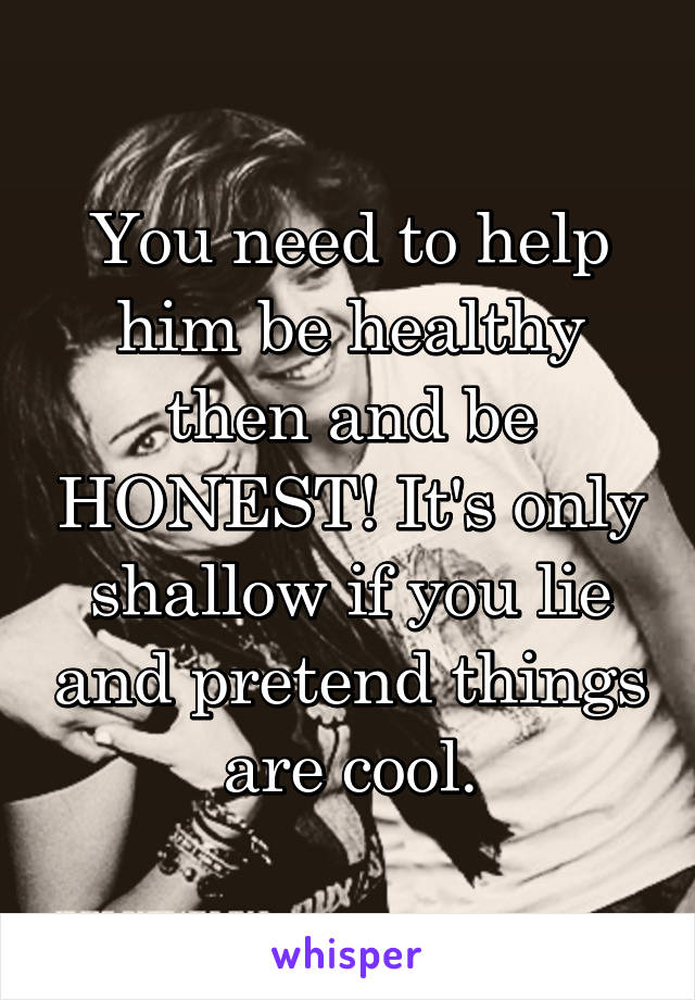 You need to help him be healthy then and be HONEST! It's only shallow if you lie and pretend things are cool.