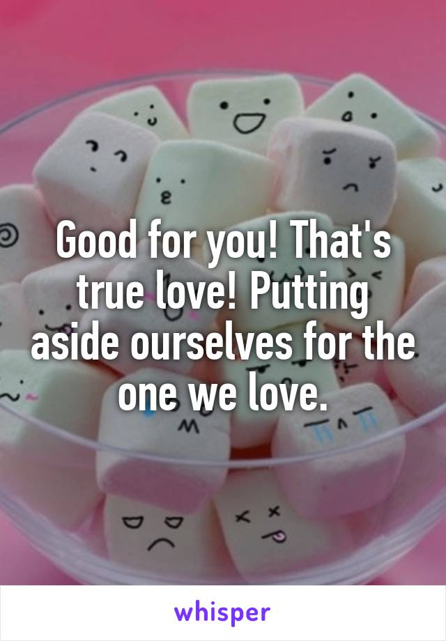 Good for you! That's true love! Putting aside ourselves for the one we love.