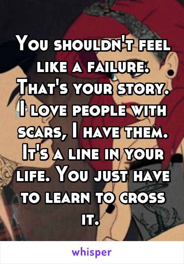 You shouldn't feel like a failure. That's your story. I love people with scars, I have them. It's a line in your life. You just have to learn to cross it. 