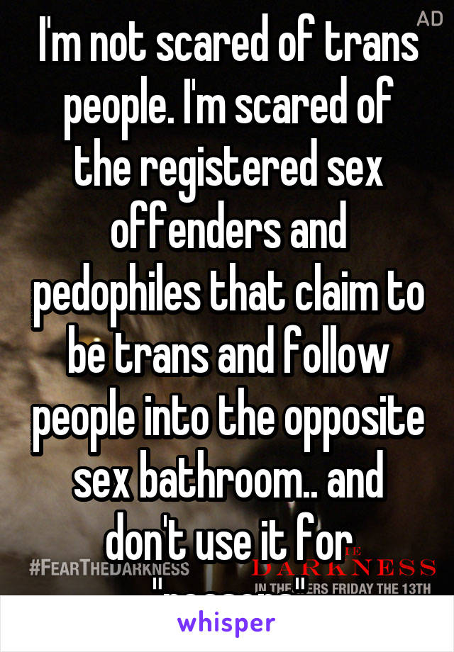 I'm not scared of trans people. I'm scared of the registered sex offenders and pedophiles that claim to be trans and follow people into the opposite sex bathroom.. and don't use it for "reasons"