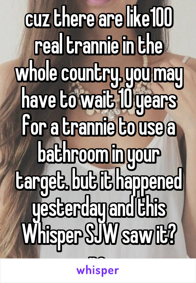 cuz there are like100 real trannie in the whole country. you may have to wait 10 years for a trannie to use a bathroom in your target. but it happened yesterday and this Whisper SJW saw it? no.