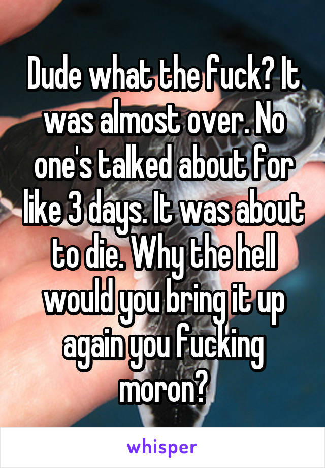 Dude what the fuck? It was almost over. No one's talked about for like 3 days. It was about to die. Why the hell would you bring it up again you fucking moron?