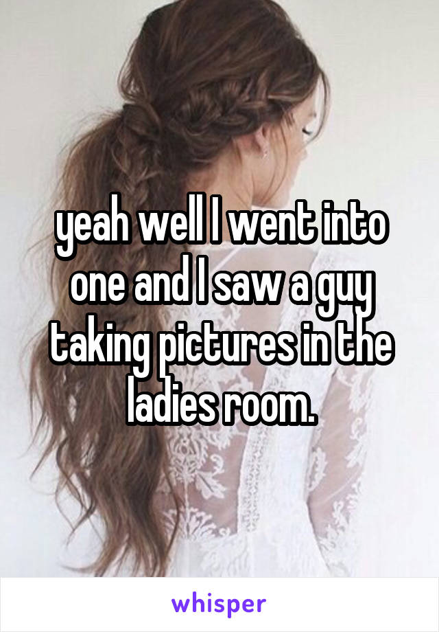 yeah well I went into one and I saw a guy taking pictures in the ladies room.