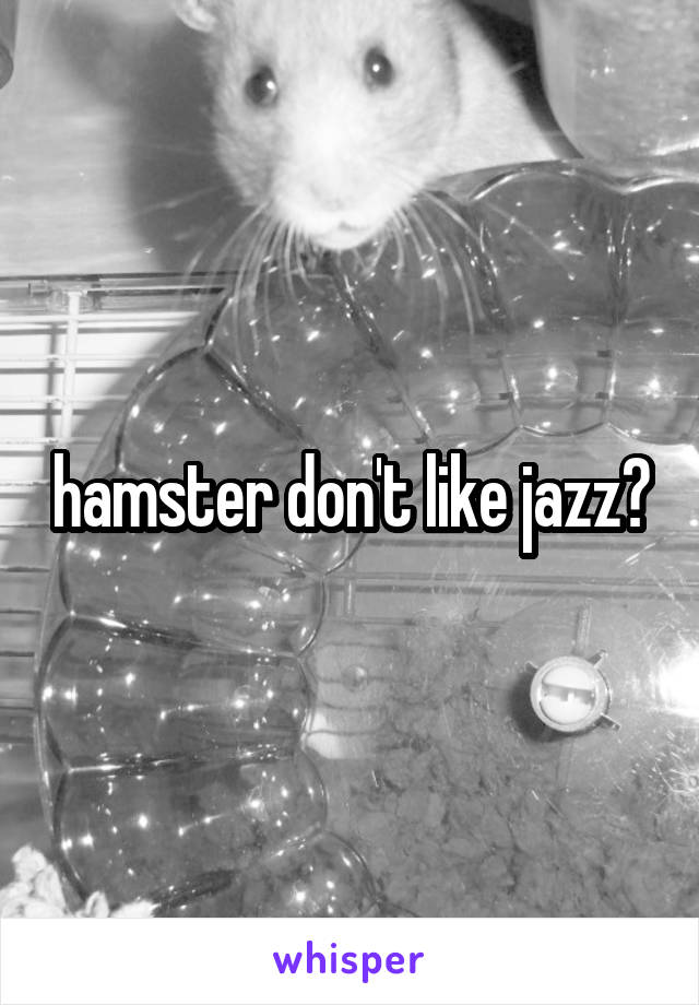 hamster don't like jazz?