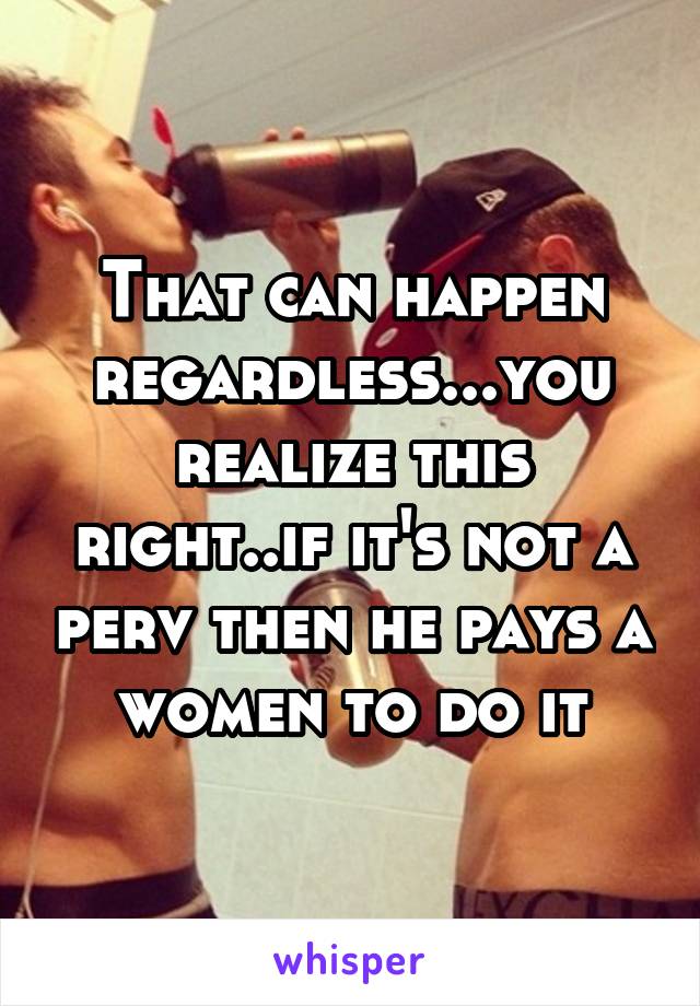 That can happen regardless...you realize this right..if it's not a perv then he pays a women to do it