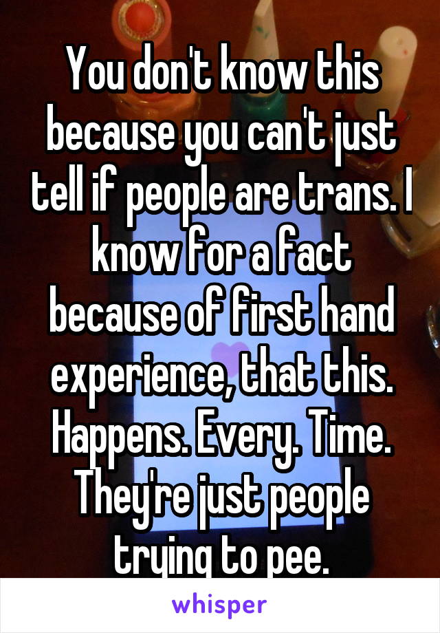 You don't know this because you can't just tell if people are trans. I know for a fact because of first hand experience, that this. Happens. Every. Time.
They're just people trying to pee.