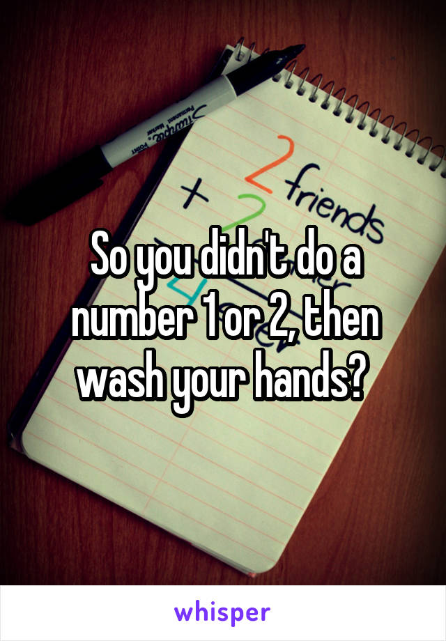 So you didn't do a number 1 or 2, then wash your hands? 