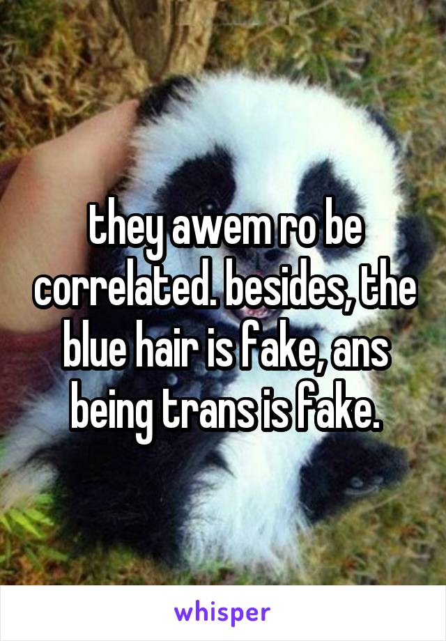 they awem ro be correlated. besides, the blue hair is fake, ans being trans is fake.