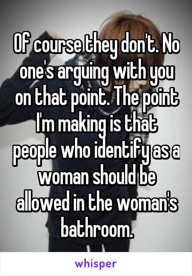 Of course they don't. No one's arguing with you on that point. The point I'm making is that people who identify as a woman should be allowed in the woman's bathroom.