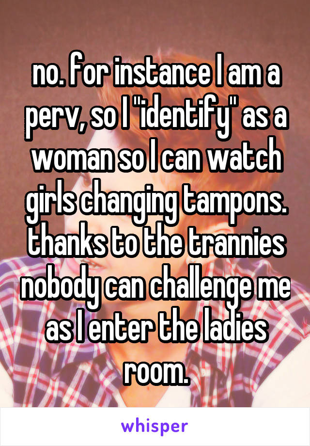 no. for instance I am a perv, so I "identify" as a woman so I can watch girls changing tampons. thanks to the trannies nobody can challenge me as I enter the ladies room.