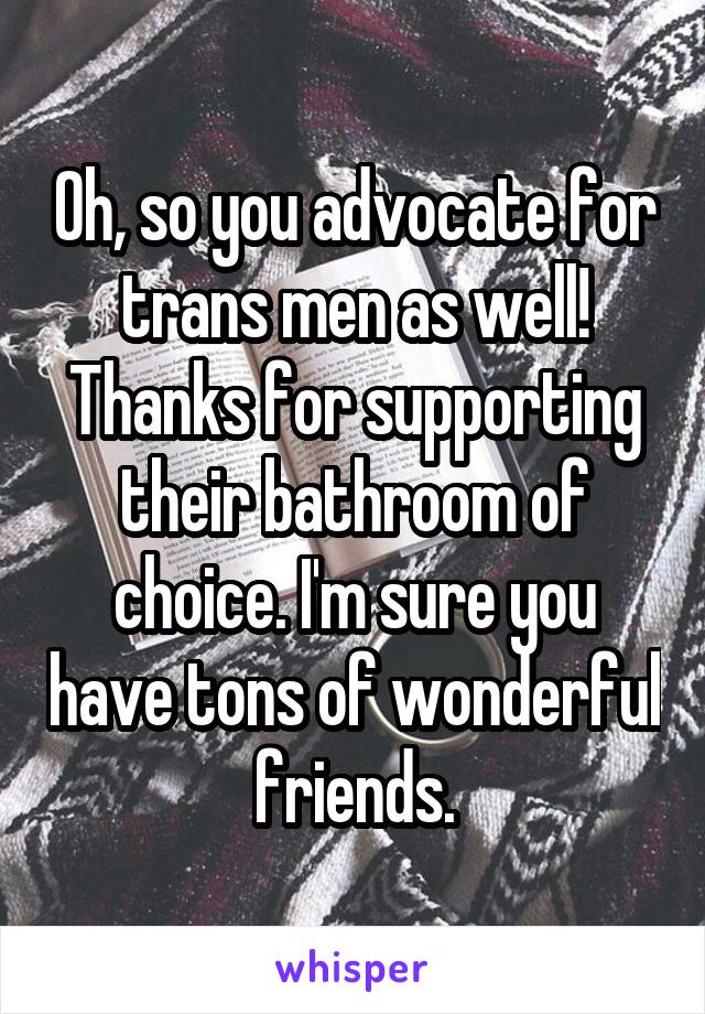 Oh, so you advocate for trans men as well! Thanks for supporting their bathroom of choice. I'm sure you have tons of wonderful friends.