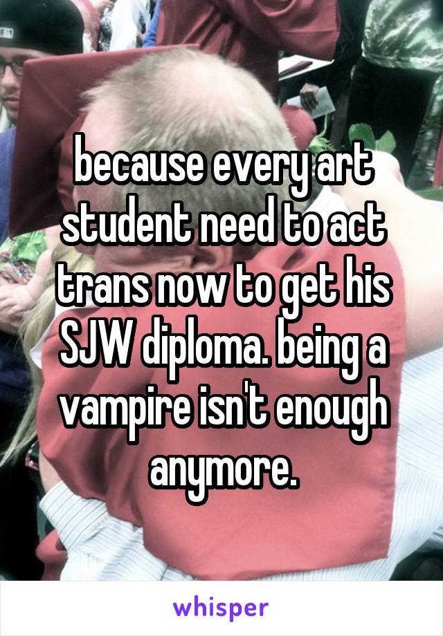 because every art student need to act trans now to get his SJW diploma. being a vampire isn't enough anymore.