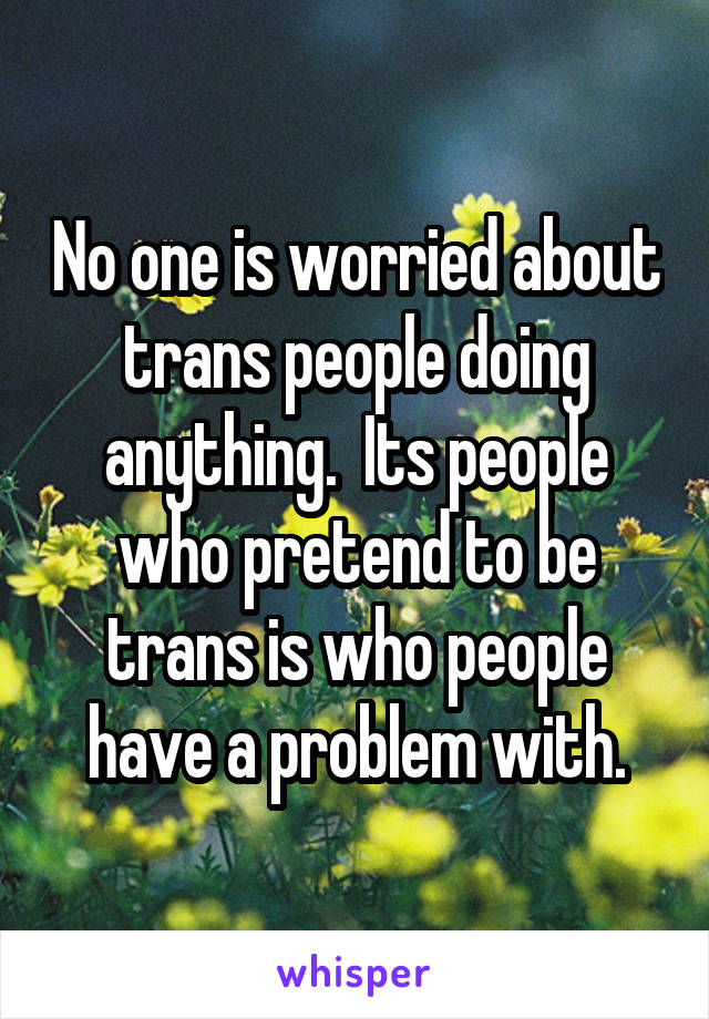 No one is worried about trans people doing anything.  Its people who pretend to be trans is who people have a problem with.