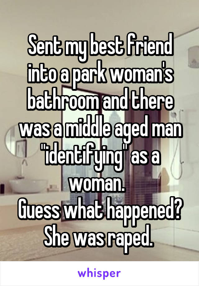 Sent my best friend into a park woman's bathroom and there was a middle aged man "identifying" as a woman.  
Guess what happened?
She was raped. 