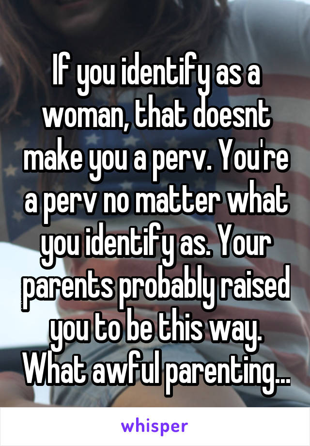 If you identify as a woman, that doesnt make you a perv. You're a perv no matter what you identify as. Your parents probably raised you to be this way. What awful parenting...